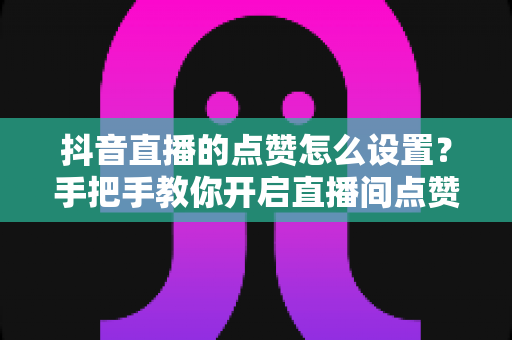 抖音直播的点赞怎么设置?手把手教你开启直播间点赞功能与快速涨人气秘籍 抖音直播的点赞怎么设置?手把手教你开启直播间点赞功能与快速涨人气秘籍
