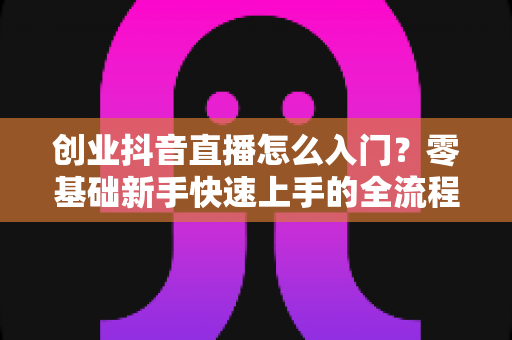 创业抖音直播怎么入门?零基础新手快速上手的全流程实战指南 创业抖音直播怎么入门?零基础新手快速上手的全流程实战指南