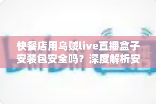 快餐店用乌贼live直播盒子安装包安全吗？深度解析安装风险与安全使用指南
