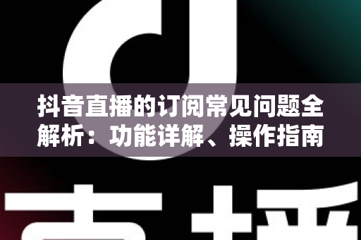 抖音直播的订阅常见问题全解析：功能详解、操作指南与避坑攻略