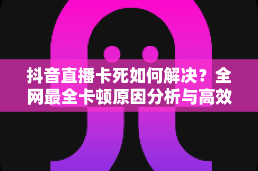 抖音直播卡死如何解决?全网最全卡顿原因分析与高效修复技巧指南 抖音直播卡死如何解决?全网最全卡顿原因分析与高效修复技巧指南