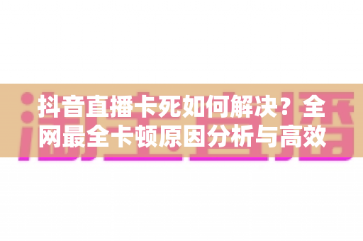 抖音直播卡死如何解决?全网最全卡顿原因分析与高效修复技巧指南 抖音直播卡死如何解决?全网最全卡顿原因分析与高效修复技巧指南
