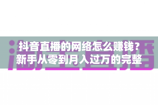抖音直播的网络怎么赚钱?新手从零到月入过万的完整变现指南 抖音直播的网络怎么赚钱?新手从零到月入过万的完整变现指南