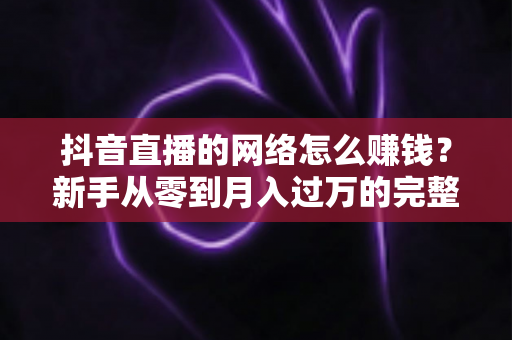 抖音直播的网络怎么赚钱?新手从零到月入过万的完整变现指南 抖音直播的网络怎么赚钱?新手从零到月入过万的完整变现指南