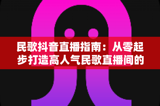 民歌抖音直播指南:从零起步打造高人气民歌直播间的实战全攻略 民歌抖音直播指南:从零起步打造高人气民歌直播间的实战全攻略