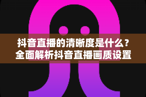抖音直播的清晰度是什么？全面解析抖音直播画质设置、影响因素与高清观看优化指南