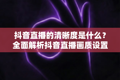 抖音直播的清晰度是什么？全面解析抖音直播画质设置、影响因素与高清观看优化指南