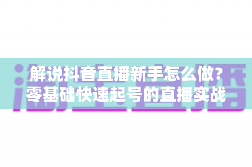 解说抖音直播新手怎么做?零基础快速起号的直播实战全攻略 解说抖音直播新手怎么做?零基础快速起号的直播实战全攻略