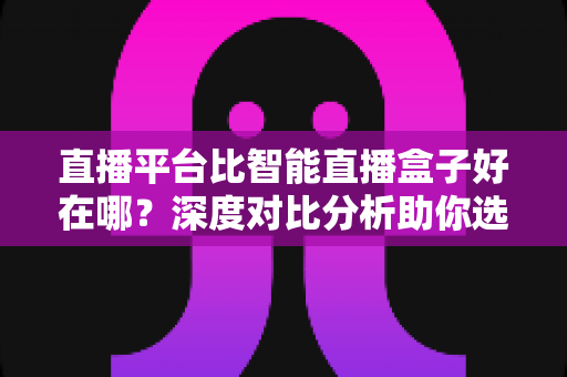 直播平台比智能直播盒子好在哪?深度对比分析助你选对观影追剧方式 直播平台比智能直播盒子好在哪?深度对比分析助你选对观影追剧方式