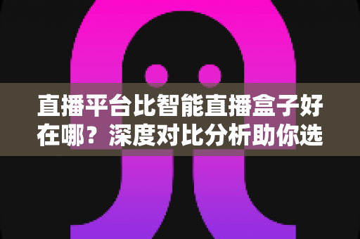 直播平台比智能直播盒子好在哪？深度对比分析助你选对观影追剧方式