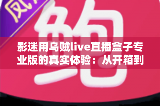 影迷用乌贼live直播盒子专业版的真实体验：从开箱到日常使用的全方位使用心得与选购参考