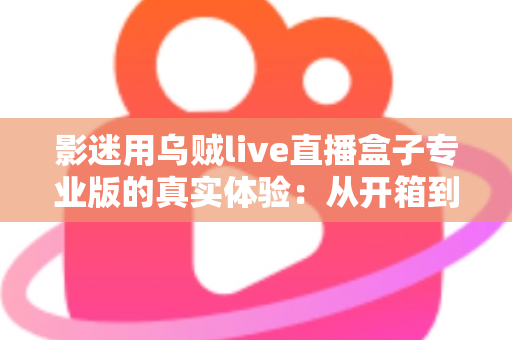 影迷用乌贼live直播盒子专业版的真实体验：从开箱到日常使用的全方位使用心得与选购参考