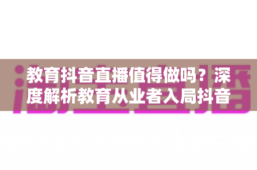 教育抖音直播值得做吗？深度解析教育从业者入局抖音直播的机遇、成本与实战策略