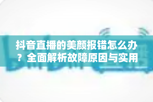抖音直播的美颜报错怎么办？全面解析故障原因与实用解决方案指南