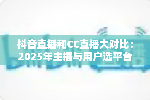 抖音直播和CC直播大对比:2025年主播与用户选平台的全景式深度指南 抖音直播和CC直播大对比:2025年主播与用户选平台的全景式深度指南