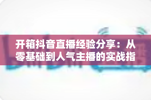 开箱抖音直播经验分享：从零基础到人气主播的实战指南