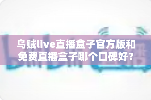 乌贼live直播盒子官方版和免费直播盒子哪个口碑好?口碑差异深度解析与实用选购指南 乌贼live直播盒子官方版和免费直播盒子哪个口碑好?口碑差异深度解析与实用选购指南