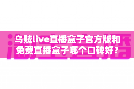 乌贼live直播盒子官方版和免费直播盒子哪个口碑好?口碑差异深度解析与实用选购指南 乌贼live直播盒子官方版和免费直播盒子哪个口碑好?口碑差异深度解析与实用选购指南