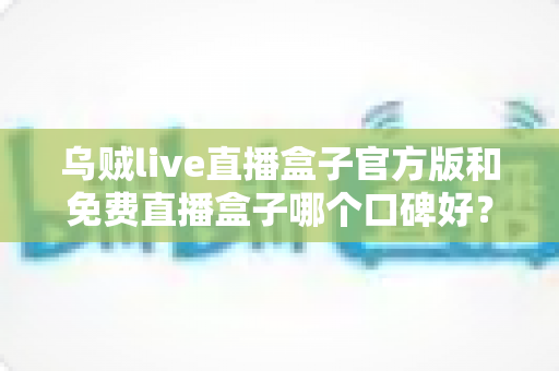乌贼live直播盒子官方版和免费直播盒子哪个口碑好？口碑差异深度解析与实用选购指南
