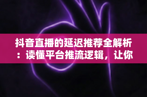 抖音直播的延迟推荐全解析:读懂平台推流逻辑,让你的直播间流量稳步起量 抖音直播的延迟推荐全解析:读懂平台推流逻辑,让你的直播间流量稳步起量