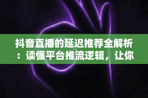 抖音直播的延迟推荐全解析：读懂平台推流逻辑，让你的直播间流量稳步起量