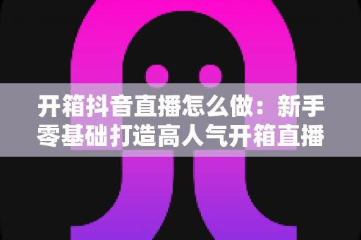 开箱抖音直播怎么做：新手零基础打造高人气开箱直播间的全流程实战指南