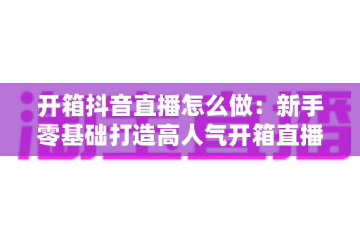 开箱抖音直播怎么做：新手零基础打造高人气开箱直播间的全流程实战指南