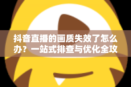 抖音直播的画质失效了怎么办？一站式排查与优化全攻略