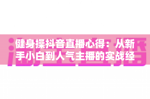 健身操抖音直播心得：从新手小白到人气主播的实战经验全解析