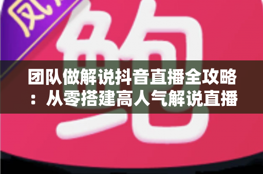 团队做解说抖音直播全攻略:从零搭建高人气解说直播间的实战方法论 团队做解说抖音直播全攻略:从零搭建高人气解说直播间的实战方法论