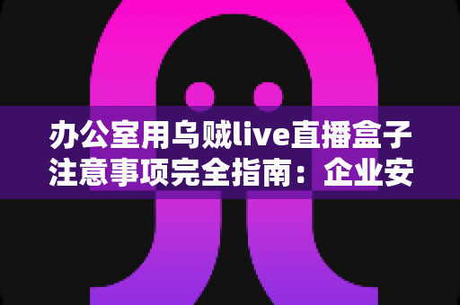 办公室用乌贼live直播盒子注意事项完全指南:企业安全高效直播必备手册 办公室用乌贼live直播盒子注意事项完全指南:企业安全高效直播必备手册