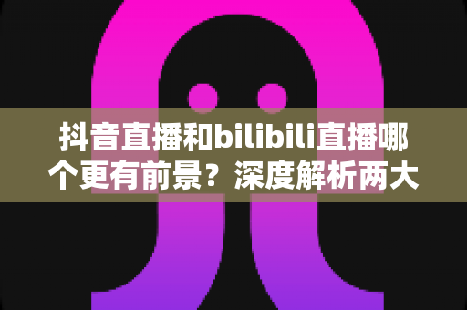 抖音直播和bilibili直播哪个更有前景?深度解析两大平台的机遇与选择指南 抖音直播和bilibili直播哪个更有前景?深度解析两大平台的机遇与选择指南