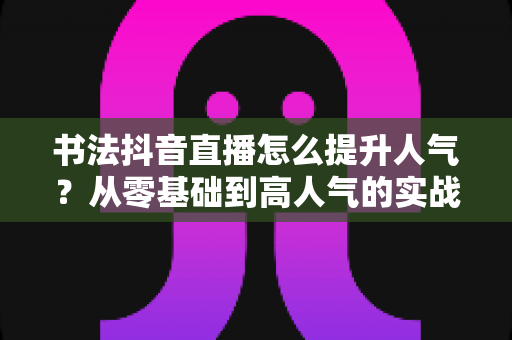 书法抖音直播怎么提升人气？从零基础到高人气的实战运营指南