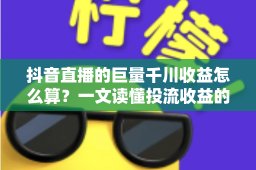 抖音直播的巨量千川收益怎么算？一文读懂投流收益的计算逻辑与优化技巧