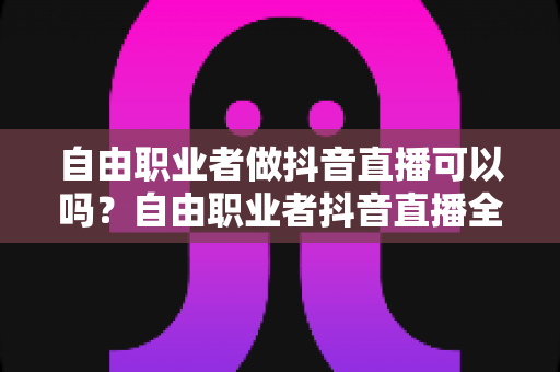 自由职业者做抖音直播可以吗?自由职业者抖音直播全方位实战指南与变现攻略 自由职业者做抖音直播可以吗?自由职业者抖音直播全方位实战指南与变现攻略