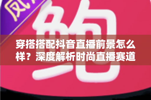 穿搭搭配抖音直播前景怎么样?深度解析时尚直播赛道的机遇与入局指南 穿搭搭配抖音直播前景怎么样?深度解析时尚直播赛道的机遇与入局指南