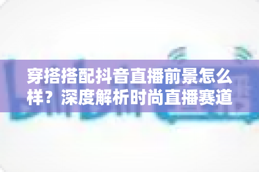 穿搭搭配抖音直播前景怎么样?深度解析时尚直播赛道的机遇与入局指南 穿搭搭配抖音直播前景怎么样?深度解析时尚直播赛道的机遇与入局指南