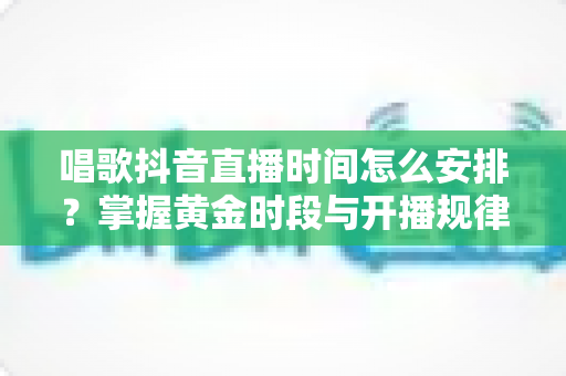 唱歌抖音直播时间怎么安排？掌握黄金时段与开播规律，让直播间人气翻倍的实用指南