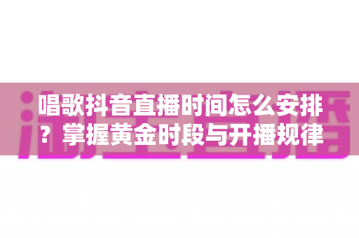 唱歌抖音直播时间怎么安排？掌握黄金时段与开播规律，让直播间人气翻倍的实用指南
