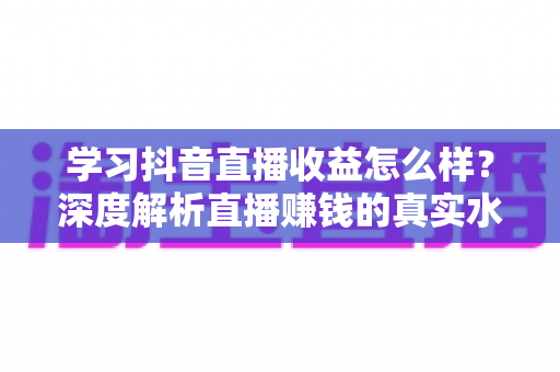 学习抖音直播收益怎么样?深度解析直播赚钱的真实水平与提升之道 学习抖音直播收益怎么样?深度解析直播赚钱的真实水平与提升之道