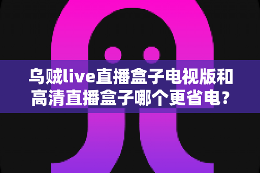 乌贼live直播盒子电视版和高清直播盒子哪个更省电?深度对比帮你选出节能又好用的直播神器 乌贼live直播盒子电视版和高清直播盒子哪个更省电?深度对比帮你选出节能又好用的直播神器