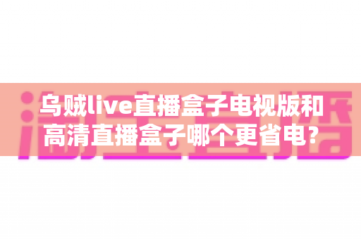 乌贼live直播盒子电视版和高清直播盒子哪个更省电?深度对比帮你选出节能又好用的直播神器 乌贼live直播盒子电视版和高清直播盒子哪个更省电?深度对比帮你选出节能又好用的直播神器