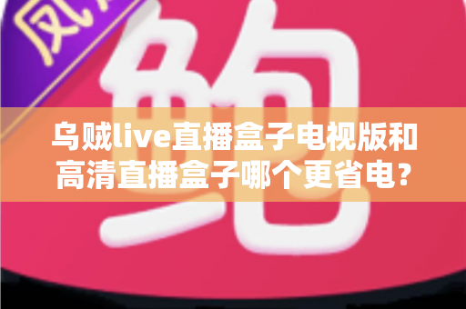 乌贼live直播盒子电视版和高清直播盒子哪个更省电？深度对比帮你选出节能又好用的直播神器