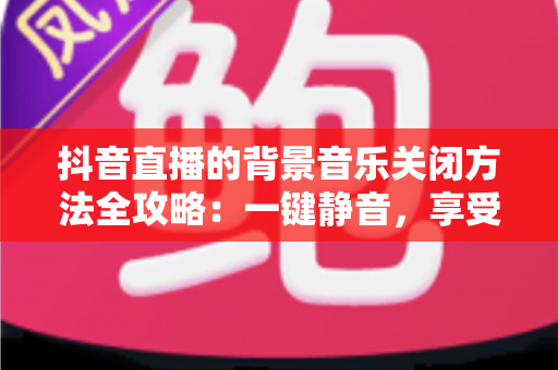 抖音直播的背景音乐关闭方法全攻略:一键静音,享受清爽观看与开播体验 抖音直播的背景音乐关闭方法全攻略:一键静音,享受清爽观看与开播体验