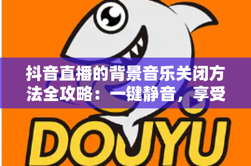 抖音直播的背景音乐关闭方法全攻略:一键静音,享受清爽观看与开播体验 抖音直播的背景音乐关闭方法全攻略:一键静音,享受清爽观看与开播体验