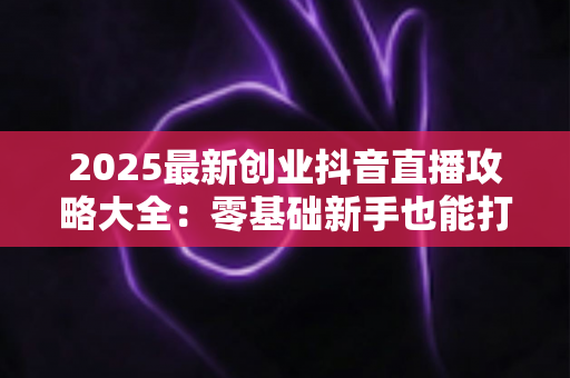 2025最新创业抖音直播攻略大全：零基础新手也能打造高转化赚钱直播间的实战秘籍