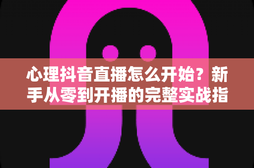 心理抖音直播怎么开始?新手从零到开播的完整实战指南 心理抖音直播怎么开始?新手从零到开播的完整实战指南