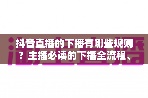 抖音直播的下播有哪些规则？主播必读的下播全流程、注意事项与常见误区深度解析