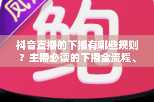 抖音直播的下播有哪些规则？主播必读的下播全流程、注意事项与常见误区深度解析