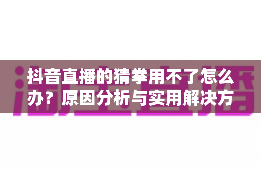 抖音直播的猜拳用不了怎么办?原因分析与实用解决方法全攻略 抖音直播的猜拳用不了怎么办?原因分析与实用解决方法全攻略